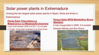 Solar power plants in Extremadura
Planta Solar Fotovoltaica La
Magascona y La Magasquilla (Cáceres)
It was built between 2006 and 2011. It is located
in Trujillo. It has been enlarged up to three times.
Parque Solar SPEX Mérida/Don Álvaro
(Badajoz)
It was inaugurated in 2008. It is located
between Mérida and Don Álvaro.
Among the ten largest solar power plants in Spain, there are three in
Extremadura:
 
