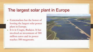 The largest solar plant in Europe
● Extremadura has the honor of
hosting the largest solar power
plant in Europe.
● It is in Usagre, Badajoz. It has
involved an investment of 300
million euros and its power
reaches 500 megawatts.
 