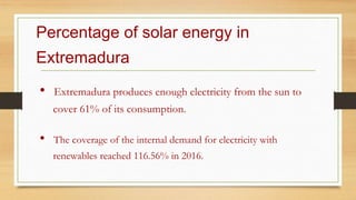 Percentage of solar energy in
Extremadura
• Extremadura produces enough electricity from the sun to
cover 61% of its consumption.
• The coverage of the internal demand for electricity with
renewables reached 116.56% in 2016.
 