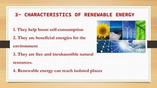 3- CHARACTERISTICS OF RENEWABLE ENERGY
1. They help boost self-consumption
2. They are beneficial energies for the
environment
3. They are free and inexhaustible natural
resources.
4. Renewable energy can reach isolated places
 
