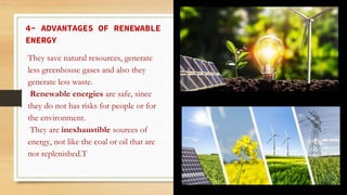 4- ADVANTAGES OF RENEWABLE
ENERGY
They save natural resources, generate
less greenhouse gases and also they
generate less waste.
Renewable energies are safe, since
they do not has risks for people or for
the environment.
They are inexhaustible sources of
energy, not like the coal or oil that are
not replenished.T
 