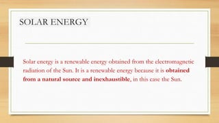 SOLAR ENERGY
Solar energy is a renewable energy obtained from the electromagnetic
radiation of the Sun. It is a renewable energy because it is obtained
from a natural source and inexhaustible, in this case the Sun.
 