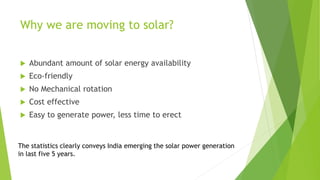 Why we are moving to solar?
 Abundant amount of solar energy availability
 Eco-friendly
 No Mechanical rotation
 Cost effective
 Easy to generate power, less time to erect
The statistics clearly conveys India emerging the solar power generation
in last five 5 years.
 