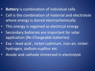 • Battery is combination of individual cells
• Cell is the combination of material and electrolyte
where energy is stored electrochemically
• This energy is regained as electrical energy
• Secondary batteries are important for solar
application (Re-Chargeable batteries)
• Exa – lead-acid , nickel-cadmium, iron-air, nickel-
hydrogen, sodium-suplhur etc
• Anode and cathode immersed in electrolyte
 