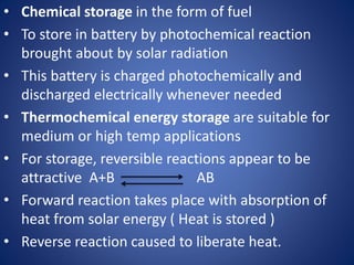 • Chemical storage in the form of fuel
• To store in battery by photochemical reaction
brought about by solar radiation
• This battery is charged photochemically and
discharged electrically whenever needed
• Thermochemical energy storage are suitable for
medium or high temp applications
• For storage, reversible reactions appear to be
attractive A+B AB
• Forward reaction takes place with absorption of
heat from solar energy ( Heat is stored )
• Reverse reaction caused to liberate heat.
 