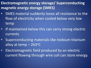 Electromagnetic energy storage/ Superconducting
magnetic energy storage (SMES)
• SMES material suddenly loose all resistance to the
flow of electricity when cooled below very low
temp
• If maintained below this can carry strong electric
currents
• Superconducting materials like niobium titanium
alloy at temp – 263oC
• Electromagnetic field produced by an electric
current flowing through wire coil can store energy.
 