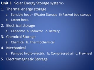 Unit 3 Solar Energy Storage system:-
1. Thermal energy storage
a. Sensible heat – i)Water Storage ii) Packed bed storage
b. Latent heat.
2. Electrical storage
a. Capacitor b. Inductor c. Battery
3. Chemical Storage
a. Chemical b. Thermochemical
4. Mechanical
a. Pumped hydro-electric b. Compressed air c. Flywheel
5. Electromagnetic Storage
 