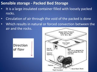 Sensible storage - Packed Bed Storage
• It is a large insulated container filled with loosely packed
rocks.
• Circulation of air through the void of the packed is done
• Which results in natural or forced convection between the
air and the rocks.
 