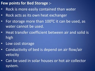 Few points for Bed Storage :-
• Rock is more easily contained than water
• Rock acts as its own heat exchanger
• For storage more than 1000C it can be used, as
water cannot be used.
• Heat transfer coefficient between air and solid is
high
• Low cost storage
• Conductivity of bed is depend on air flow/air
velocity
• Can be used in solar houses or hot air collector
system.
 