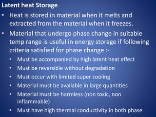Latent heat Storage
• Heat is stored in material when it melts and
extracted from the material when it freezes.
• Material that undergo phase change in suitable
temp range is useful in energy storage if following
criteria satisfied for phase change :-
• Must be accompanied by high latent heat effect
• Must be reversible without degradation
• Must occur with limited super cooling
• Material must be available in large quantities
• Material must be harmless (non toxic, non
inflammable)
• Must have high thermal conductivity in both phase
 