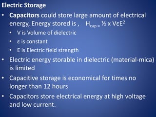 Electric Storage
• Capacitors could store large amount of electrical
energy, Energy stored is , Hcap = ½ x VεE2
• V is Volume of dielectric
• ε is constant
• E is Electric field strength
• Electric energy storable in dielectric (material-mica)
is limited
• Capacitive storage is economical for times no
longer than 12 hours
• Capacitors store electrical energy at high voltage
and low current.
 