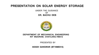 PRESENTATION ON SOLAR ENERGY STORAGE
UNDER THE GUIDANCE
OF
DR. BACHU DEB
DEPARTMENT OF MECHANICAL ENGINEERING
NIT MIZORAM, CHATLANG-796012
PRESENTED BY
AKASH GANGWAR (BT16ME013)
 