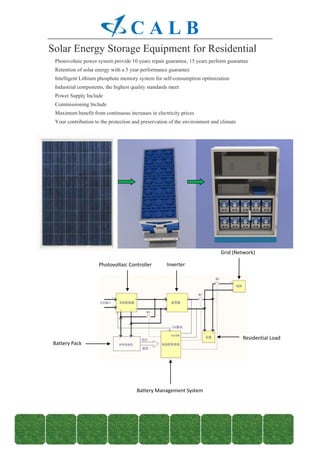 CALB
Solar Energy Storage Equipment for Residential
 ·
 Photovoltaic power system provide 10 years repair guarantee, 15 years perform guarantee
 ·
 Retention of solar energy with a 5 year performance guarantee
 ·
 Intelligent Lithium phosphate memory system for self-consumption optimization
 ·
 Industrial components, the highest quality standards meet
 ·
 Power Supply Include
 ·
 Commissioning Include
 ·
 Maximum benefit from continuous increases in electricity prices
 ·
 Your contribution to the protection and preservation of the environment and climate




                                                                             Grid (Network)

                     Photovoltaic Controller        Inverter




                                                                                       Residential Load
 Battery Pack




                                      Battery Management System
 