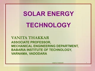 1
SOLAR ENERGY
TECHNOLOGY
VANITA THAKKAR
ASSOCIATE PROFESSOR,
MECHANICAL ENGINEERING DEPARTMENT,
BABARIA INSTITUTE OF TECHNOLOGY,
VARNAMA, VADODARA
VANITA THAKKAR
 