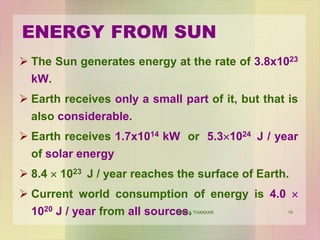 10
ENERGY FROM SUN
 The Sun generates energy at the rate of 3.8x1023
kW.
 Earth receives only a small part of it, but that is
also considerable.
 Earth receives 1.7x1014 kW or 5.3×1024 J / year
of solar energy
 8.4 × 1023 J / year reaches the surface of Earth.
 Current world consumption of energy is 4.0 ×
1020 J / year from all sources.VANITA THAKKAR
 