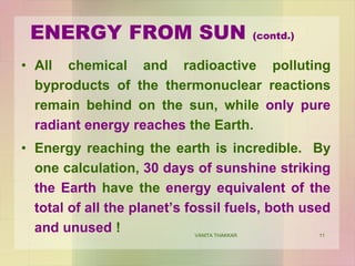 11
ENERGY FROM SUN (contd.)
• All chemical and radioactive polluting
byproducts of the thermonuclear reactions
remain behind on the sun, while only pure
radiant energy reaches the Earth.
• Energy reaching the earth is incredible. By
one calculation, 30 days of sunshine striking
the Earth have the energy equivalent of the
total of all the planet’s fossil fuels, both used
and unused ! VANITA THAKKAR
 