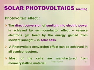 15
Photovoltaic effect :
 The direct conversion of sunlight into electric power
is achieved by semi-conductor effect – valence
electrons get freed by the energy gained from
incident sunlight – in solar cells.
 A Photovoltaic conversion effect can be achieved in
all semiconductors.
 Most of the cells are manufactured from
monocrystalline material.
SOLAR PHOTOVOLTAICS (contd.)
VANITA THAKKAR
 