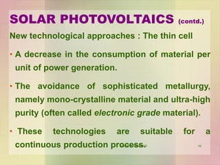 16
New technological approaches : The thin cell
• A decrease in the consumption of material per
unit of power generation.
• The avoidance of sophisticated metallurgy,
namely mono-crystalline material and ultra-high
purity (often called electronic grade material).
• These technologies are suitable for a
continuous production process.
SOLAR PHOTOVOLTAICS (contd.)
VANITA THAKKAR
 