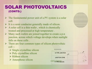 SOLAR PHOTOVOLTAICS
(CONTD.)
 The fundamental power unit of a PV system is a solar
cell.
 It is a semi conductor generally made of silicon.
 A solar cell is a thin wafer , which is chemically
treated and processed at high temperature .
 Many such wafers are joined together to create a p-n
junction, across which voltage develops when sunlight
falls on these cells .
 There are four common types of silicon photovoltaic
cell :-
 Single crystalline silicon
 Poly crystalline silicon
 Ribbon silicon
 Amorphous silicon
e-
N-TYPE JUNCTION
JUNCTION ZONE
P-TYPE SILICON
e-
V17VANITA THAKKAR
 