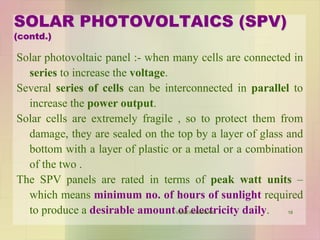 Solar photovoltaic panel :- when many cells are connected in
series to increase the voltage.
Several series of cells can be interconnected in parallel to
increase the power output.
Solar cells are extremely fragile , so to protect them from
damage, they are sealed on the top by a layer of glass and
bottom with a layer of plastic or a metal or a combination
of the two .
The SPV panels are rated in terms of peak watt units –
which means minimum no. of hours of sunlight required
to produce a desirable amount of electricity daily.
SOLAR PHOTOVOLTAICS (SPV)
(contd.)
18VANITA THAKKAR
 