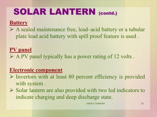 Battery
 A sealed maintenance free, lead–acid battery or a tubular
plate lead acid battery with spill proof feature is used .
PV panel
 A PV panel typically has a power rating of 12 volts .
Electronic component
 Invertors with at least 80 percent efficiency is provided
with system .
 Solar lantern are also provided with two led indicators to
indicate charging and deep discharge state.
SOLAR LANTERN (contd.)
20VANITA THAKKAR
 