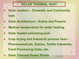 29
SOLAR THERMAL HEAT
 Solar cookers – Domestic and Community
type.
 Solar Architecture – Active and Passive
 Medium temperature for water heating
 Solar heated swimming pool
 Crop drying and Industrial process heat –
Pharmaceuticals, Dairies, Textile industries,
Food Processing Units, etc.
 Solar Thermal Power Plants VANITA THAKKAR
 
