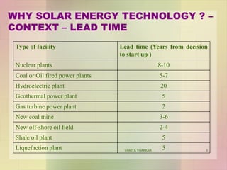 3
Type of facility Lead time (Years from decision
to start up )
Nuclear plants 8-10
Coal or Oil fired power plants 5-7
Hydroelectric plant 20
Geothermal power plant 5
Gas turbine power plant 2
New coal mine 3-6
New off-shore oil field 2-4
Shale oil plant 5
Liquefaction plant 5
WHY SOLAR ENERGY TECHNOLOGY ? –
CONTEXT – LEAD TIME
VANITA THAKKAR
 