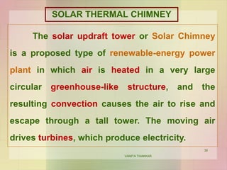 39
SOLAR THERMAL CHIMNEY
The solar updraft tower or Solar Chimney
is a proposed type of renewable-energy power
plant in which air is heated in a very large
circular greenhouse-like structure, and the
resulting convection causes the air to rise and
escape through a tall tower. The moving air
drives turbines, which produce electricity.
VANITA THAKKAR
 
