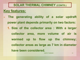 41
Key features:
 The generating ability of a solar updraft
power plant depends primarily on two factors:
1. Size of the collector area : With a larger
collector area, more volume of air is
warmed up to flow up the chimney;
collector areas as large as 7 km in diameter
have been considered.
VANITA THAKKAR
SOLAR THERMAL CHIMNEY (CONTD.)
 
