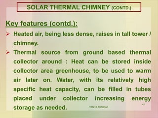 43
Key features (contd.):
 Heated air, being less dense, raises in tall tower /
chimney.
 Thermal source from ground based thermal
collector around : Heat can be stored inside
collector area greenhouse, to be used to warm
air later on. Water, with its relatively high
specific heat capacity, can be filled in tubes
placed under collector increasing energy
storage as needed. VANITA THAKKAR
SOLAR THERMAL CHIMNEY (CONTD.)
 