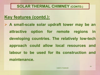 44
Key features (contd.):
 A small-scale solar updraft tower may be an
attractive option for remote regions in
developing countries. The relatively low-tech
approach could allow local resources and
labour to be used for its construction and
maintenance.
VANITA THAKKAR
SOLAR THERMAL CHIMNEY (CONTD.)
 