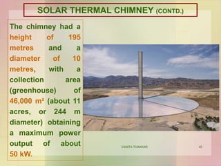 45
The chimney had a
height of 195
metres and a
diameter of 10
metres, with a
collection area
(greenhouse) of
46,000 m² (about 11
acres, or 244 m
diameter) obtaining
a maximum power
output of about
50 kW.
VANITA THAKKAR
SOLAR THERMAL CHIMNEY (CONTD.)
 