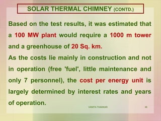 46
Based on the test results, it was estimated that
a 100 MW plant would require a 1000 m tower
and a greenhouse of 20 Sq. km.
As the costs lie mainly in construction and not
in operation (free 'fuel', little maintenance and
only 7 personnel), the cost per energy unit is
largely determined by interest rates and years
of operation. VANITA THAKKAR
SOLAR THERMAL CHIMNEY (CONTD.)
 