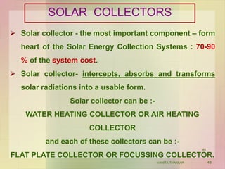 SOLAR COLLECTORS
 Solar collector - the most important component – form
heart of the Solar Energy Collection Systems : 70-90
% of the system cost.
 Solar collector- intercepts, absorbs and transforms
solar radiations into a usable form.
Solar collector can be :-
WATER HEATING COLLECTOR OR AIR HEATING
COLLECTOR
and each of these collectors can be :-
FLAT PLATE COLLECTOR OR FOCUSSING COLLECTOR.
48VANITA THAKKAR
48
 