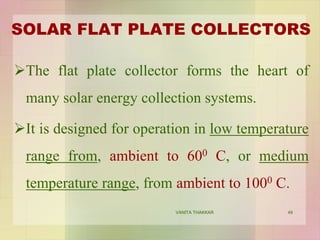 SOLAR FLAT PLATE COLLECTORS
The flat plate collector forms the heart of
many solar energy collection systems.
It is designed for operation in low temperature
range from, ambient to 600 C, or medium
temperature range, from ambient to 1000 C.
49VANITA THAKKAR
 