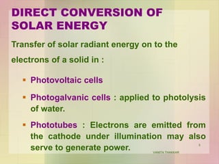 5
Transfer of solar radiant energy on to the
electrons of a solid in :
 Photovoltaic cells
 Photogalvanic cells : applied to photolysis
of water.
 Phototubes : Electrons are emitted from
the cathode under illumination may also
serve to generate power.
DIRECT CONVERSION OF
SOLAR ENERGY
VANITA THAKKAR
 