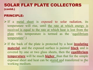 SOLAR FLAT PLATE COLLECTORS
(contd.)
PRINCIPLE:
 If a metal sheet is exposed to solar radiation, its
temperature will rise, until the rate at which energy is
received is equal to the rate at which heat is lost from the
plate (this temperature is termed as the ‘equilibrium
temperature’.)
 If the back of the plate is protected by a heat insulating
material, and the exposed surface is painted black and is
covered by one or two glass sheets, then the equilibrium
temperature will be much higher than that for the simple
exposed sheet and heat can be stored and transferred to the
working medium.
50VANITA THAKKAR
 