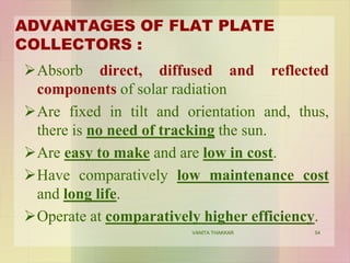ADVANTAGES OF FLAT PLATE
COLLECTORS :
Absorb direct, diffused and reflected
components of solar radiation
Are fixed in tilt and orientation and, thus,
there is no need of tracking the sun.
Are easy to make and are low in cost.
Have comparatively low maintenance cost
and long life.
Operate at comparatively higher efficiency.
54VANITA THAKKAR
 