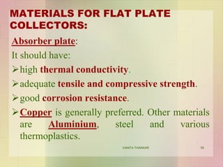 MATERIALS FOR FLAT PLATE
COLLECTORS:
Absorber plate:
It should have:
high thermal conductivity.
adequate tensile and compressive strength.
good corrosion resistance.
Copper is generally preferred. Other materials
are Aluminium, steel and various
thermoplastics.
55VANITA THAKKAR
 
