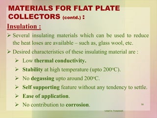 Insulation :
 Several insulating materials which can be used to reduce
the heat loses are available – such as, glass wool, etc.
 Desired characteristics of these insulating material are :
 Low thermal conductivity.
 Stability at high temperature (upto 200oC).
 No degassing upto around 200oC.
 Self supporting feature without any tendency to settle.
 Ease of application.
 No contribution to corrosion.
MATERIALS FOR FLAT PLATE
COLLECTORS (contd.) :
56
VANITA THAKKAR
 