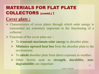 Cover plate :
 Characteristics of cover plates through which solar energy is
transmitted are extremely important in the functioning of a
collector.
 Functions of the cover plate are :-
 To transmit maximum solar energy to absorber plate .
 Minimize upward heat loss from the absorber plate to the
environment .
 To shield absorber plate from direct exposure to weather.
 Other factors such as strength, durability, non-
degradability are important .
MATERIALS FOR FLAT PLATE
COLLECTORS (contd.) :
57
VANITA THAKKAR
 