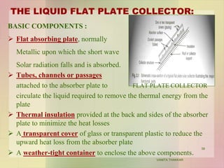 THE LIQUID FLAT PLATE COLLECTOR:
BASIC COMPONENTS :
 Flat absorbing plate, normally
Metallic upon which the short wave
Solar radiation falls and is absorbed.
 Tubes, channels or passages
attached to the absorber plate to FLAT PLATE COLLECTOR
circulate the liquid required to remove the thermal energy from the
plate
 Thermal insulation provided at the back and sides of the absorber
plate to minimize the heat losses
 A transparent cover of glass or transparent plastic to reduce the
upward heat loss from the absorber plate
 A weather-tight container to enclose the above components.
58
VANITA THAKKAR
 