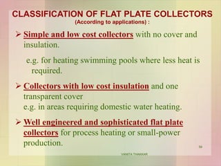 CLASSIFICATION OF FLAT PLATE COLLECTORS
(According to applications) :
 Simple and low cost collectors with no cover and
insulation.
e.g. for heating swimming pools where less heat is
required.
 Collectors with low cost insulation and one
transparent cover
e.g. in areas requiring domestic water heating.
 Well engineered and sophisticated flat plate
collectors for process heating or small-power
production. 59
VANITA THAKKAR
 
