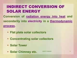 6
Conversion of radiation energy into heat and
secondarily into electricity in a thermodynamic
process.
 Flat plate solar collectors
 Concentrating solar collectors
 Solar Tower
 Solar Chimney etc.
INDIRECT CONVERSION OF
SOLAR ENERGY
VANITA THAKKAR
 