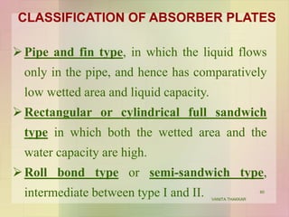 CLASSIFICATION OF ABSORBER PLATES
Pipe and fin type, in which the liquid flows
only in the pipe, and hence has comparatively
low wetted area and liquid capacity.
Rectangular or cylindrical full sandwich
type in which both the wetted area and the
water capacity are high.
Roll bond type or semi-sandwich type,
intermediate between type I and II. 60
VANITA THAKKAR
 