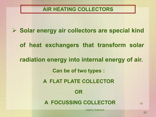 Can be of two types :
A FLAT PLATE COLLECTOR
OR
A FOCUSSING COLLECTOR
AIR HEATING COLLECTORS
 Solar energy air collectors are special kind
of heat exchangers that transform solar
radiation energy into internal energy of air.
62
VANITA THAKKAR
62
 