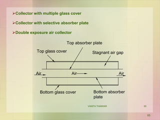 Collector with multiple glass cover
Collector with selective absorber plate
Double exposure air collector
Top glass cover
Top absorber plate
Stagnant air gap
Bottom absorber
plate
Bottom glass cover
Air Air Air
65
VANITA THAKKAR 65
 