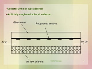 71
Collector with box type absorber
Artificially roughened solar air collector
Glass cover Roughened surface
Air in Air out
Air flow channel VANITA THAKKAR
 