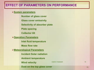 75
EFFECT OF PARAMETERS ON PERFORMANCE
System parameters
Number of glass cover
Glass cover emissivity
Selectivity of absorber plate
Plate spacing
Collector tilt
Operation Parameters
Inlet fluid temperature
Mass flow rate
Meteorological Parameters
Incident Solar radiation
Ambient temperature
Wind velocity
Dust on the top glass cover 75
VANITA THAKKAR
 