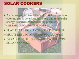SOLAR COOKERS
 As the supply of fossil fuels like coal, kerosene or
cooking gas is deteriorating, more and more solar
energy is harnessed for cooking purposes.
THREE BASIC DESIGNS OF SOLAR COOKER:-
 FLAT PLATE BOX TYPE SOLAR COOKER
 MULTI REFLECTOR TYPE SOLAR OVEN
 PARABOLIC DISC CONCENTRATOR TYPE
SOLAR COOKER
77VANITA THAKKAR
 